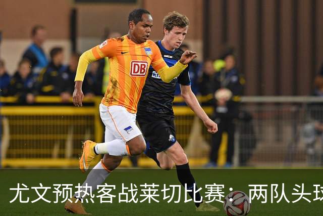 尤文预热客战莱切比赛：两队头球进球占比均居五大联赛前列